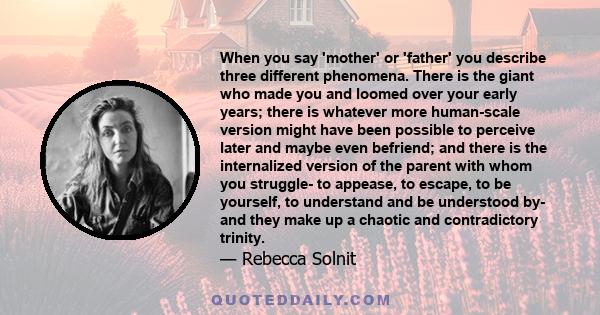 When you say 'mother' or 'father' you describe three different phenomena. There is the giant who made you and loomed over your early years; there is whatever more human-scale version might have been possible to perceive 