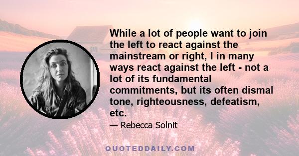 While a lot of people want to join the left to react against the mainstream or right, I in many ways react against the left - not a lot of its fundamental commitments, but its often dismal tone, righteousness,