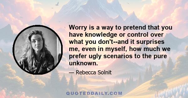 Worry is a way to pretend that you have knowledge or control over what you don't--and it surprises me, even in myself, how much we prefer ugly scenarios to the pure unknown.