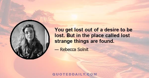 You get lost out of a desire to be lost. But in the place called lost strange things are found.