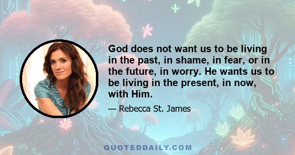 God does not want us to be living in the past, in shame, in fear, or in the future, in worry. He wants us to be living in the present, in now, with Him.