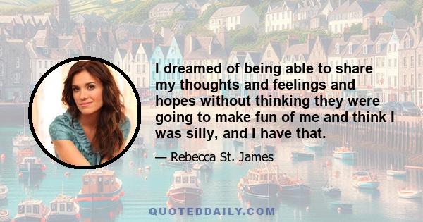 I dreamed of being able to share my thoughts and feelings and hopes without thinking they were going to make fun of me and think I was silly, and I have that.