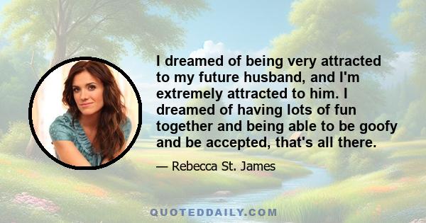 I dreamed of being very attracted to my future husband, and I'm extremely attracted to him. I dreamed of having lots of fun together and being able to be goofy and be accepted, that's all there.