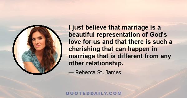 I just believe that marriage is a beautiful representation of God's love for us and that there is such a cherishing that can happen in marriage that is different from any other relationship.