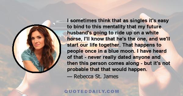 I sometimes think that as singles it's easy to bind to this mentality that my future husband's going to ride up on a white horse, I'll know that he's the one, and we'll start our life together. That happens to people