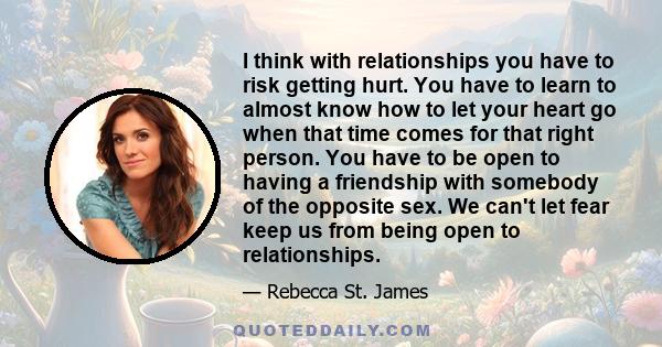 I think with relationships you have to risk getting hurt. You have to learn to almost know how to let your heart go when that time comes for that right person. You have to be open to having a friendship with somebody of 