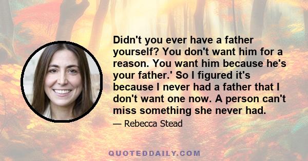 Didn't you ever have a father yourself? You don't want him for a reason. You want him because he's your father.' So I figured it's because I never had a father that I don't want one now. A person can't miss something