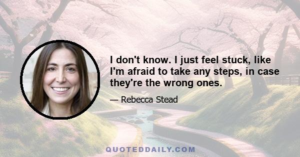 I don't know. I just feel stuck, like I'm afraid to take any steps, in case they're the wrong ones.