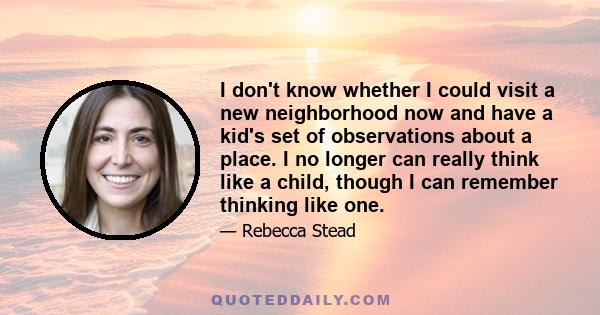 I don't know whether I could visit a new neighborhood now and have a kid's set of observations about a place. I no longer can really think like a child, though I can remember thinking like one.