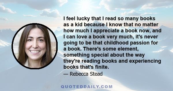 I feel lucky that I read so many books as a kid because I know that no matter how much I appreciate a book now, and I can love a book very much, it's never going to be that childhood passion for a book. There's some