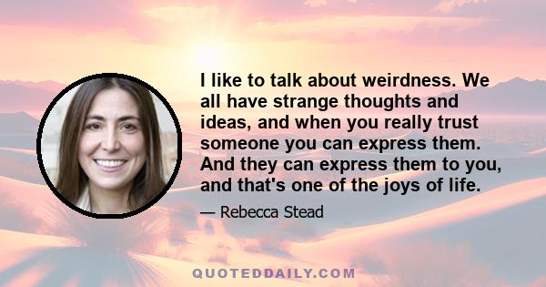 I like to talk about weirdness. We all have strange thoughts and ideas, and when you really trust someone you can express them. And they can express them to you, and that's one of the joys of life.