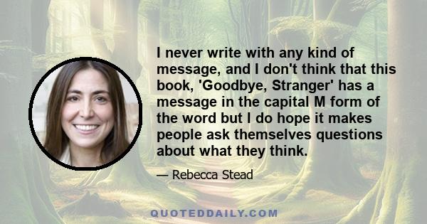 I never write with any kind of message, and I don't think that this book, 'Goodbye, Stranger' has a message in the capital M form of the word but I do hope it makes people ask themselves questions about what they think.