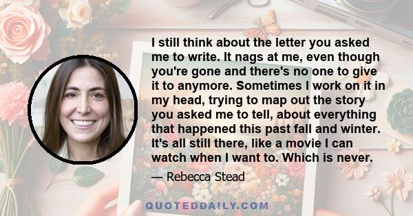 I still think about the letter you asked me to write. It nags at me, even though you're gone and there's no one to give it to anymore. Sometimes I work on it in my head, trying to map out the story you asked me to tell, 