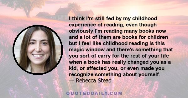 I think I'm still fed by my childhood experience of reading, even though obviously I'm reading many books now and a lot of them are books for children but I feel like childhood reading is this magic window and there's