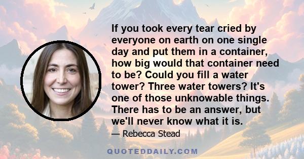 If you took every tear cried by everyone on earth on one single day and put them in a container, how big would that container need to be? Could you fill a water tower? Three water towers? It's one of those unknowable