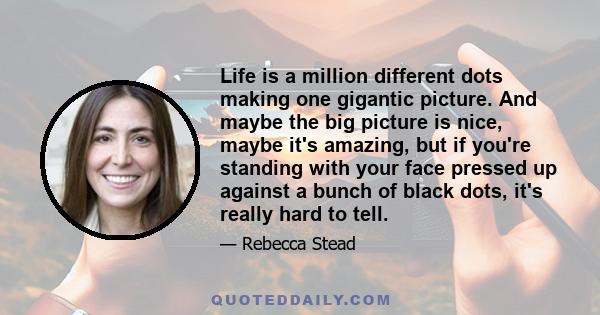 Life is a million different dots making one gigantic picture. And maybe the big picture is nice, maybe it's amazing, but if you're standing with your face pressed up against a bunch of black dots, it's really hard to