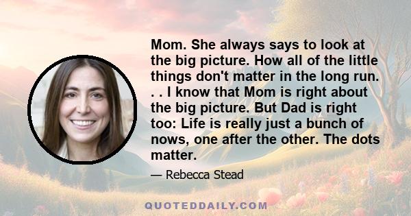 Mom. She always says to look at the big picture. How all of the little things don't matter in the long run. . . I know that Mom is right about the big picture. But Dad is right too: Life is really just a bunch of nows,