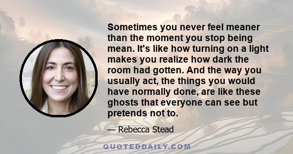 Sometimes you never feel meaner than the moment you stop being mean. It's like how turning on a light makes you realize how dark the room had gotten. And the way you usually act, the things you would have normally done, 