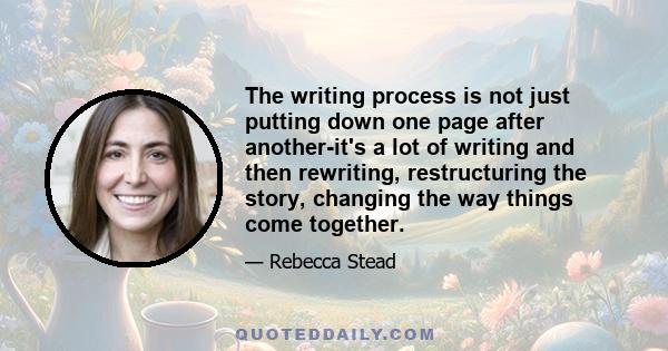 The writing process is not just putting down one page after another-it's a lot of writing and then rewriting, restructuring the story, changing the way things come together.