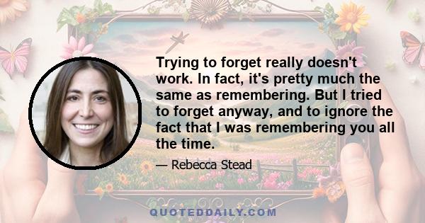 Trying to forget really doesn't work. In fact, it's pretty much the same as remembering. But I tried to forget anyway, and to ignore the fact that I was remembering you all the time.