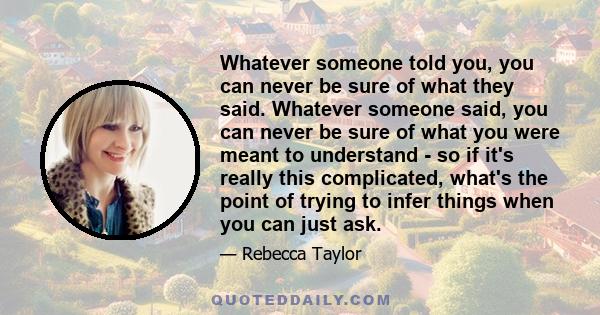 Whatever someone told you, you can never be sure of what they said. Whatever someone said, you can never be sure of what you were meant to understand - so if it's really this complicated, what's the point of trying to