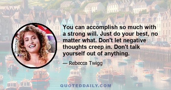 You can accomplish so much with a strong will. Just do your best, no matter what. Don't let negative thoughts creep in. Don't talk yourself out of anything.