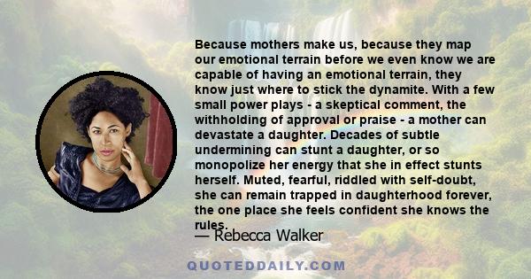 Because mothers make us, because they map our emotional terrain before we even know we are capable of having an emotional terrain, they know just where to stick the dynamite. With a few small power plays - a skeptical