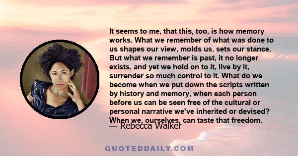 It seems to me, that this, too, is how memory works. What we remember of what was done to us shapes our view, molds us, sets our stance. But what we remember is past, it no longer exists, and yet we hold on to it, live