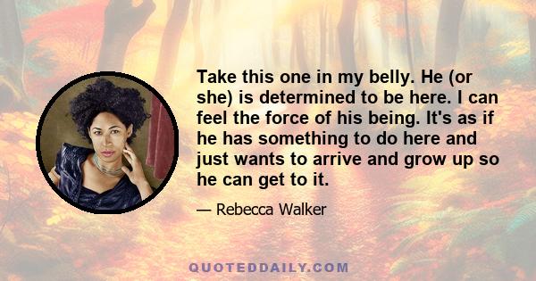 Take this one in my belly. He (or she) is determined to be here. I can feel the force of his being. It's as if he has something to do here and just wants to arrive and grow up so he can get to it.