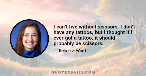 I can't live without scissors. I don't have any tattoos, but I thought if I ever got a tattoo, it should probably be scissors.