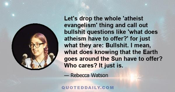 Let's drop the whole 'atheist evangelism' thing and call out bullshit questions like 'what does atheism have to offer?' for just what they are: Bullshit. I mean, what does knowing that the Earth goes around the Sun have 