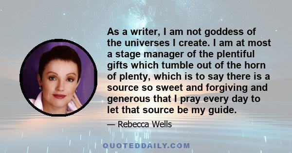 As a writer, I am not goddess of the universes I create. I am at most a stage manager of the plentiful gifts which tumble out of the horn of plenty, which is to say there is a source so sweet and forgiving and generous