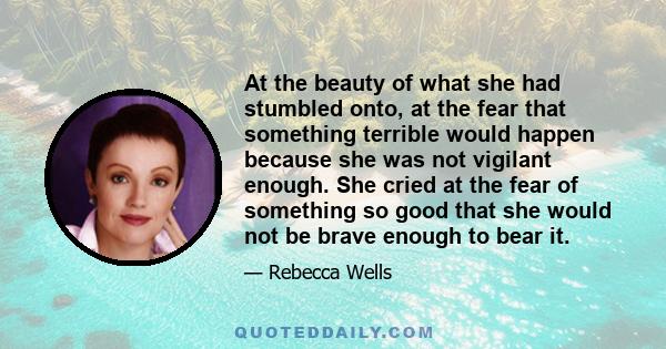 At the beauty of what she had stumbled onto, at the fear that something terrible would happen because she was not vigilant enough. She cried at the fear of something so good that she would not be brave enough to bear it.