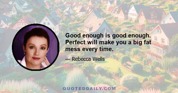 Good enough is good enough. Perfect will make you a big fat mess every time.