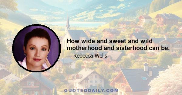 How wide and sweet and wild motherhood and sisterhood can be.