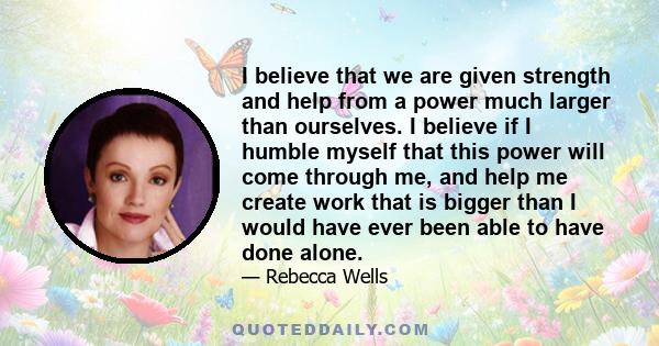 I believe that we are given strength and help from a power much larger than ourselves. I believe if I humble myself that this power will come through me, and help me create work that is bigger than I would have ever