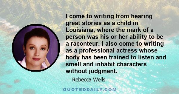 I come to writing from hearing great stories as a child in Louisiana, where the mark of a person was his or her ability to be a raconteur. I also come to writing as a professional actress whose body has been trained to