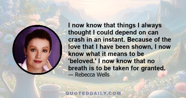 I now know that things I always thought I could depend on can crash in an instant. Because of the love that I have been shown, I now know what it means to be 'beloved.' I now know that no breath is to be taken for