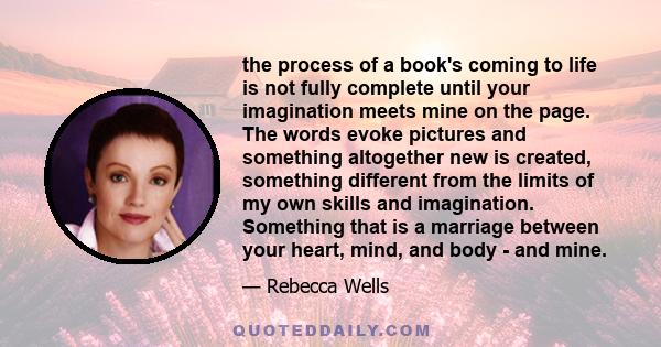 the process of a book's coming to life is not fully complete until your imagination meets mine on the page. The words evoke pictures and something altogether new is created, something different from the limits of my own 