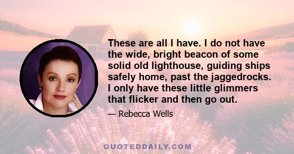 These are all I have. I do not have the wide, bright beacon of some solid old lighthouse, guiding ships safely home, past the jaggedrocks. I only have these little glimmers that flicker and then go out.