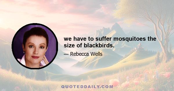 we have to suffer mosquitoes the size of blackbirds.