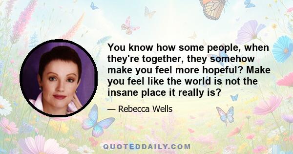 You know how some people, when they're together, they somehow make you feel more hopeful? Make you feel like the world is not the insane place it really is?