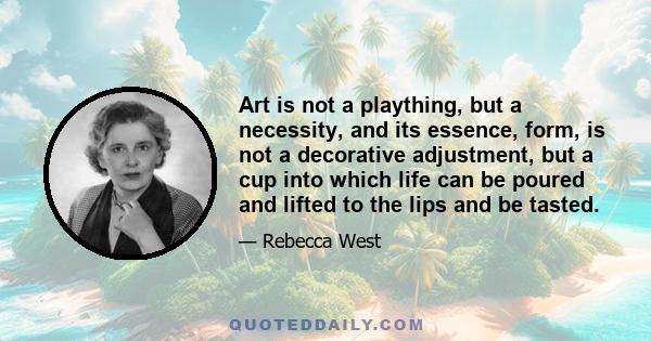 Art is not a plaything, but a necessity, and its essence, form, is not a decorative adjustment, but a cup into which life can be poured and lifted to the lips and be tasted.