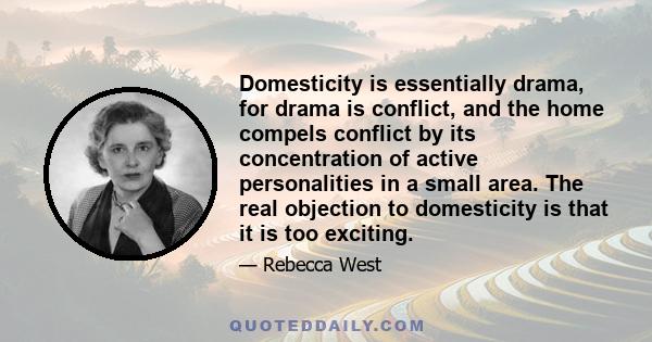 Domesticity is essentially drama, for drama is conflict, and the home compels conflict by its concentration of active personalities in a small area. The real objection to domesticity is that it is too exciting.