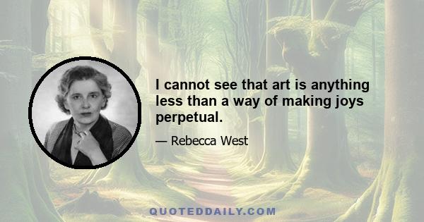 I cannot see that art is anything less than a way of making joys perpetual.