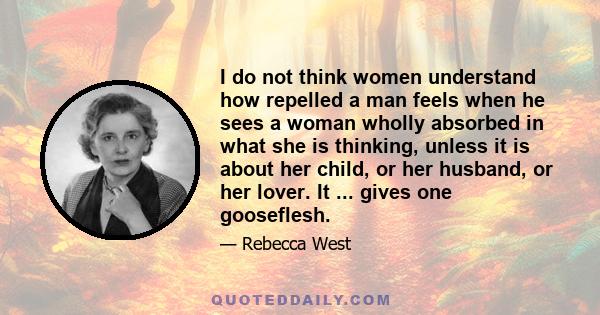 I do not think women understand how repelled a man feels when he sees a woman wholly absorbed in what she is thinking, unless it is about her child, or her husband, or her lover. It ... gives one gooseflesh.