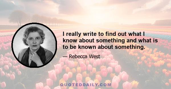 I really write to find out what I know about something and what is to be known about something.