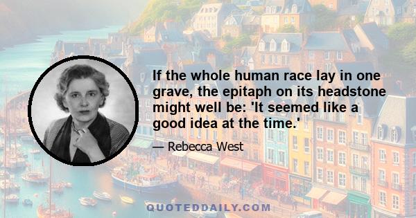 If the whole human race lay in one grave, the epitaph on its headstone might well be: 'It seemed like a good idea at the time.'