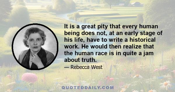 It is a great pity that every human being does not, at an early stage of his life, have to write a historical work. He would then realize that the human race is in quite a jam about truth.