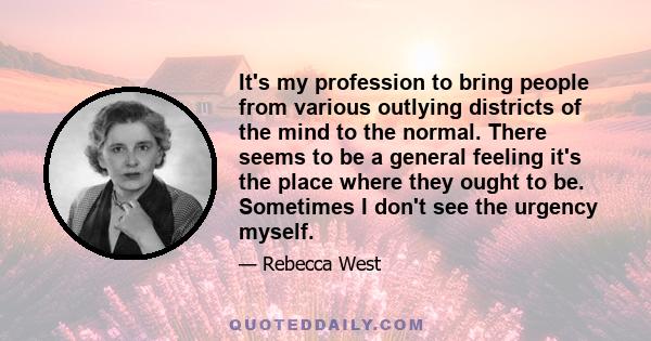 It's my profession to bring people from various outlying districts of the mind to the normal. There seems to be a general feeling it's the place where they ought to be. Sometimes I don't see the urgency myself.